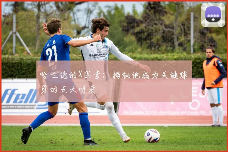 哈兰德的X因素:揭秘他成为关键球员的五大特质
