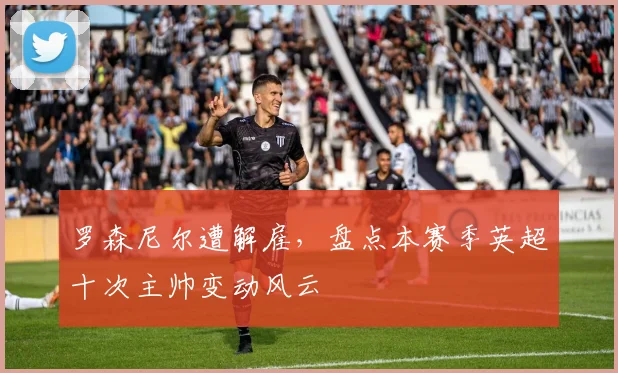 罗森尼尔遭解雇,盘点本赛季英超十次主帅变动风云