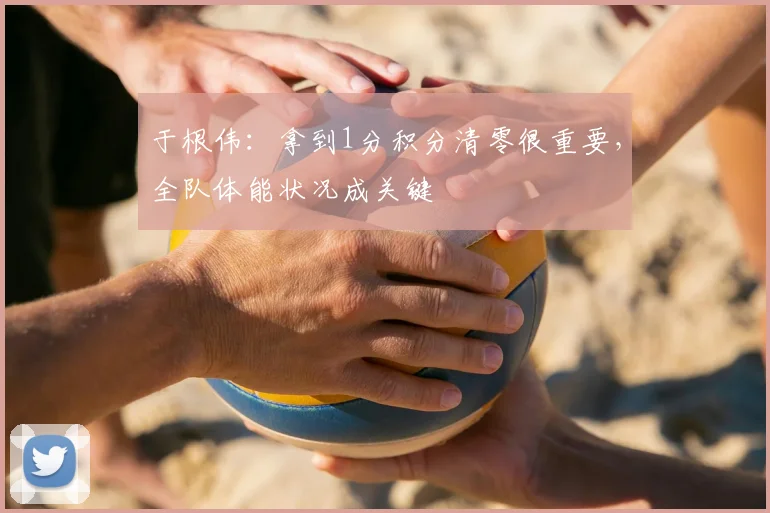 于根伟：拿到1分积分清零很重要，全队体能状况成关键