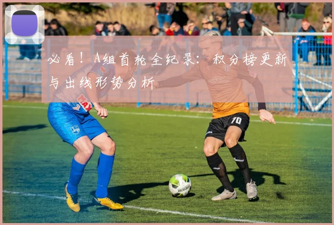 必看!A组首轮全纪录:积分榜更新与出线形势分析