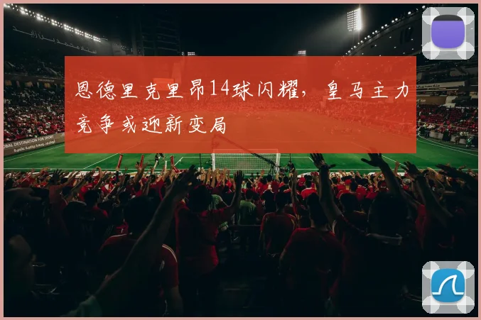恩德里克里昂14球闪耀,皇马主力竞争或迎新变局