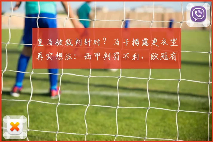 皇马被裁判针对?马卡揭露更衣室真实想法:西甲判罚不利,欧冠有误判但公平