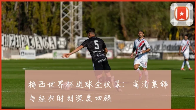 梅西世界杯进球全收录:高清集锦与经典时刻深度回顾