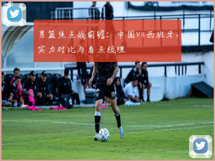 男篮焦点战前瞻:中国vs西班牙,实力对比与看点梳理