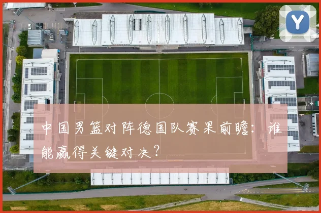 中国男篮对阵德国队赛果前瞻:谁能赢得关键对决?