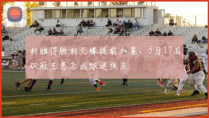 利雅得胜利无缘提前加冕，5月17日双冠王悬念成球迷焦点