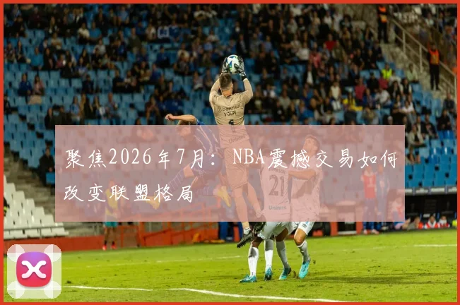 聚焦2026年7月:NBA震撼交易如何改变联盟格局