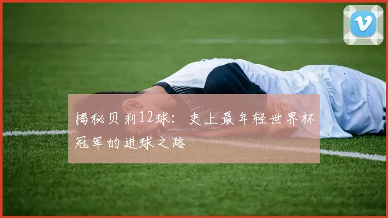 揭秘贝利12球:史上最年轻世界杯冠军的进球之路