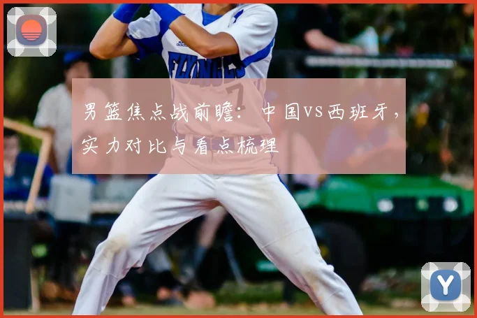 男篮焦点战前瞻:中国vs西班牙,实力对比与看点梳理