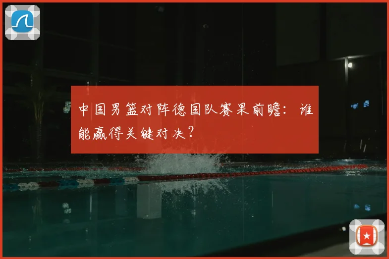 中国男篮对阵德国队赛果前瞻:谁能赢得关键对决?